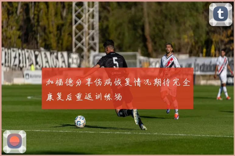 加福德分享伤病恢复情况期待完全康复后重返训练场