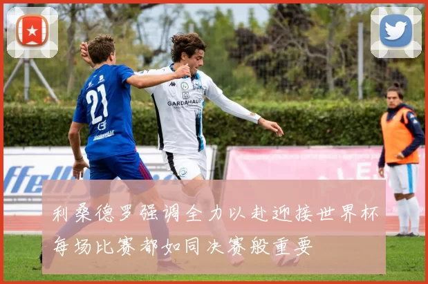利桑德罗强调全力以赴迎接世界杯每场比赛都如同决赛般重要