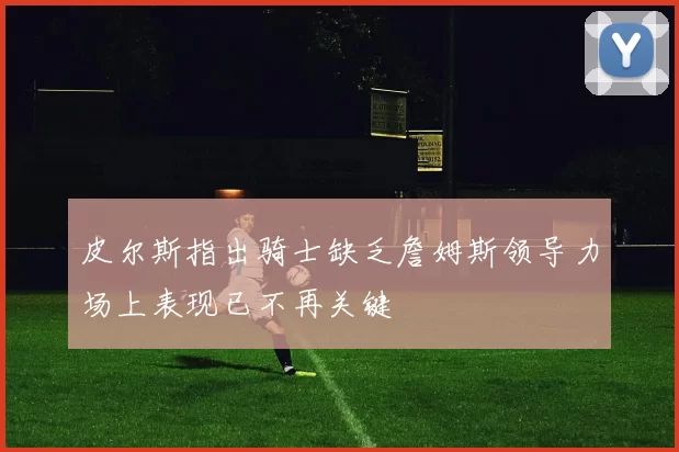 皮尔斯指出骑士缺乏詹姆斯领导力场上表现已不再关键