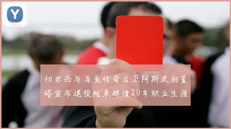 切尔西与马竞传奇后卫阿斯皮利奎塔宣布退役结束辉煌20年职业生涯