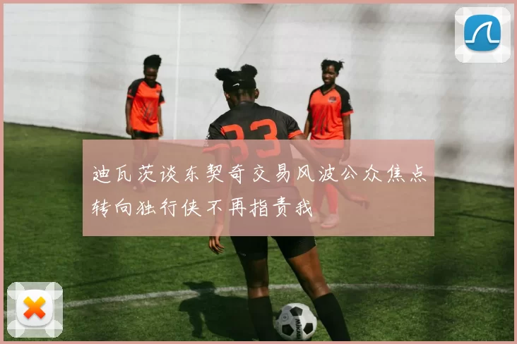 迪瓦茨谈东契奇交易风波公众焦点转向独行侠不再指责我
