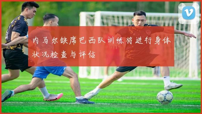 内马尔缺席巴西队训练将进行身体状况检查与评估