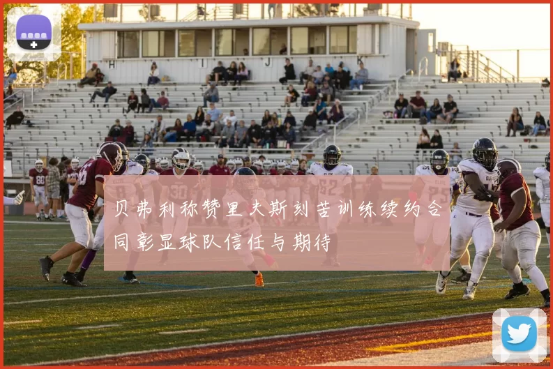 贝弗利称赞里夫斯刻苦训练续约合同彰显球队信任与期待