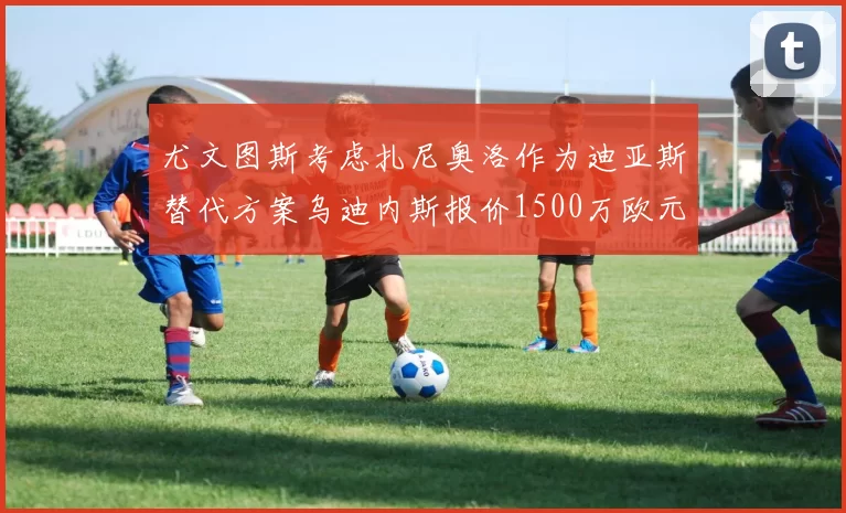 尤文图斯考虑扎尼奥洛作为迪亚斯替代方案乌迪内斯报价1500万欧元起步