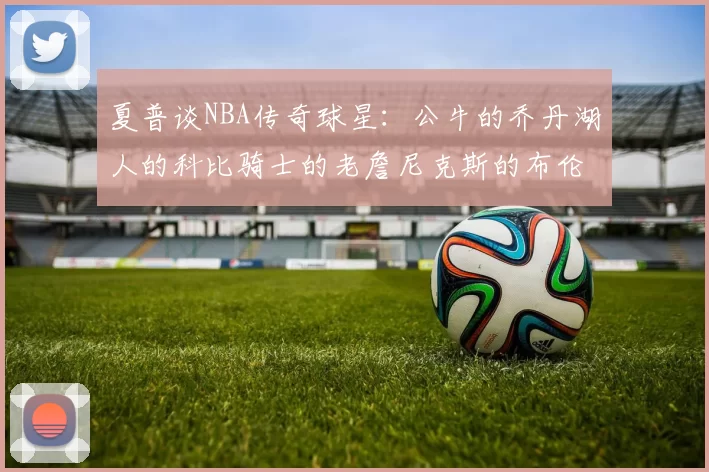 夏普谈NBA传奇球星:公牛的乔丹湖人的科比骑士的老詹尼克斯的布伦森