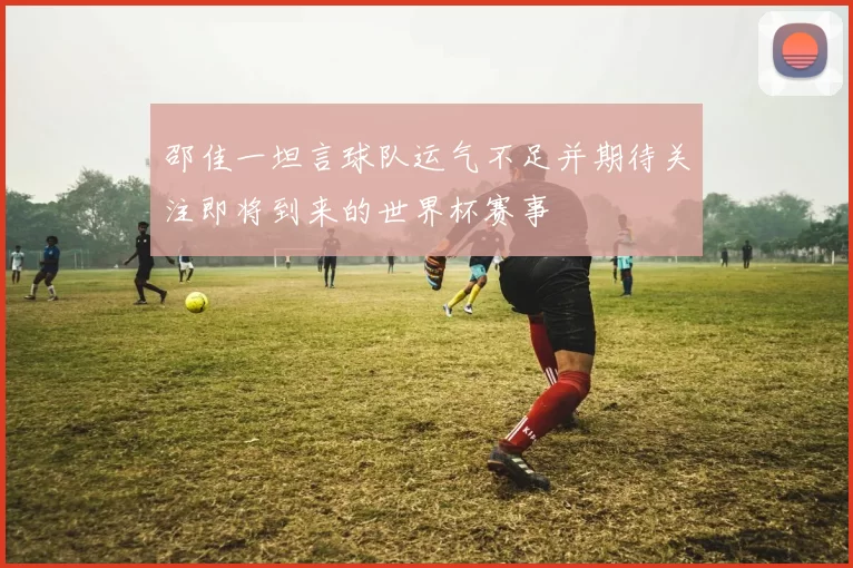 邵佳一坦言球队运气不足并期待关注即将到来的世界杯赛事