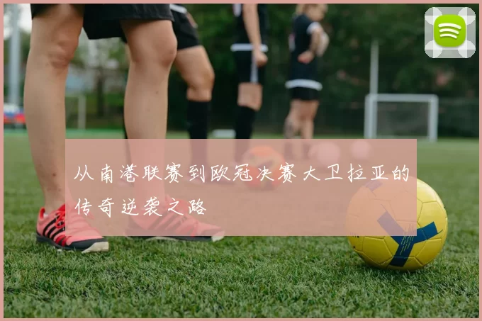 从南港联赛到欧冠决赛大卫拉亚的传奇逆袭之路