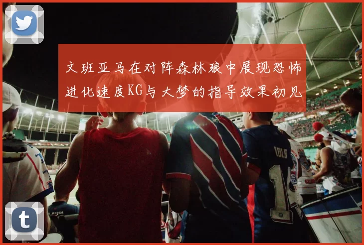 文班亚马在对阵森林狼中展现恐怖进化速度KG与大梦的指导效果初见成效